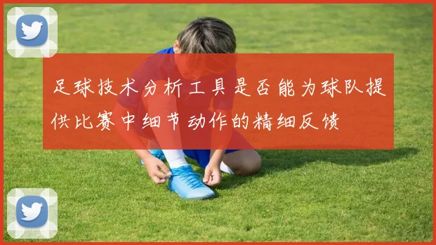 足球技术分析工具是否能为球队提供比赛中细节动作的精细反馈