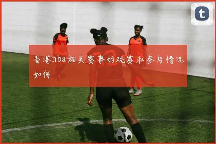 香港nba相关赛事的观赛和参与情况如何