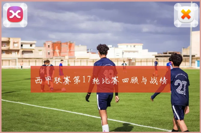 西甲联赛第17轮比赛回顾与战绩
